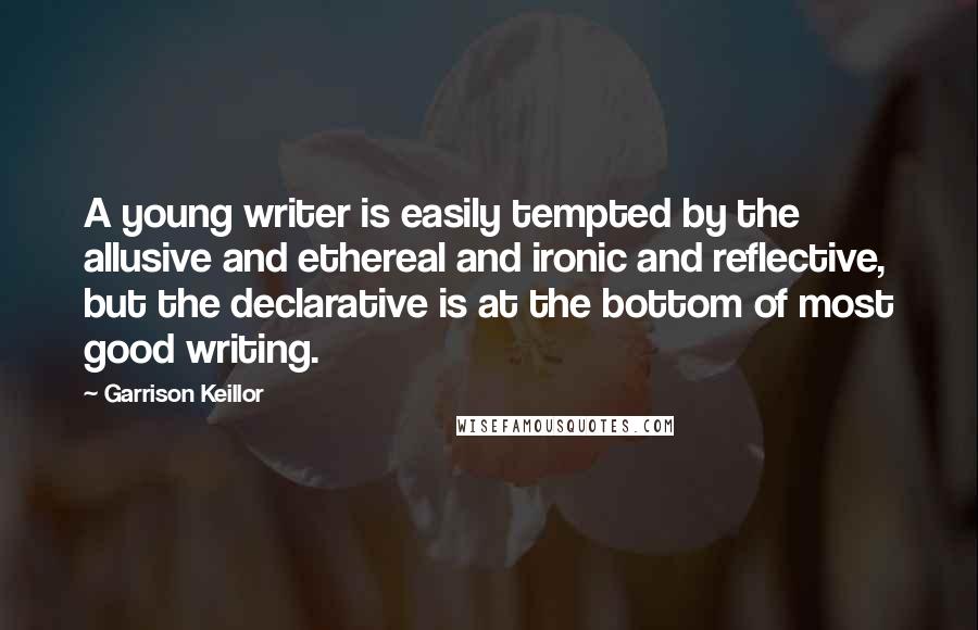 Garrison Keillor Quotes: A young writer is easily tempted by the allusive and ethereal and ironic and reflective, but the declarative is at the bottom of most good writing.