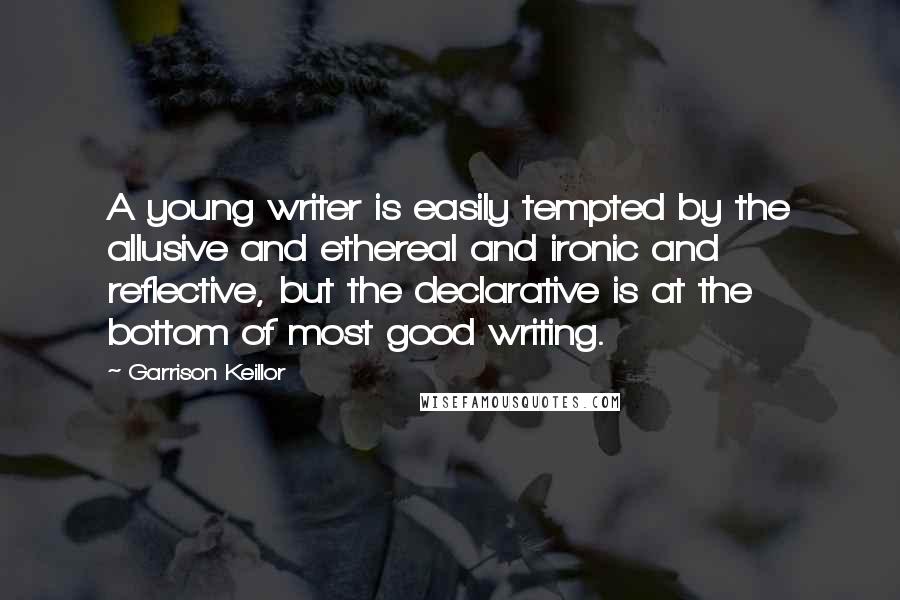 Garrison Keillor Quotes: A young writer is easily tempted by the allusive and ethereal and ironic and reflective, but the declarative is at the bottom of most good writing.