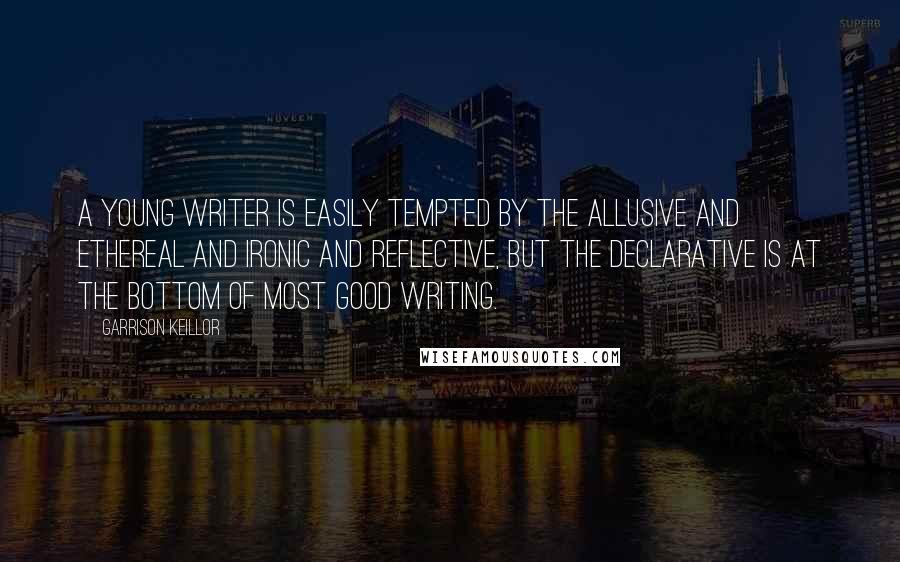 Garrison Keillor Quotes: A young writer is easily tempted by the allusive and ethereal and ironic and reflective, but the declarative is at the bottom of most good writing.