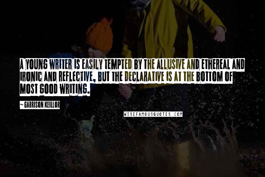 Garrison Keillor Quotes: A young writer is easily tempted by the allusive and ethereal and ironic and reflective, but the declarative is at the bottom of most good writing.