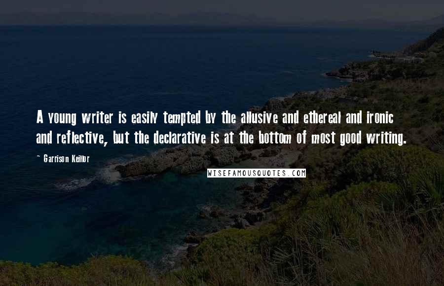 Garrison Keillor Quotes: A young writer is easily tempted by the allusive and ethereal and ironic and reflective, but the declarative is at the bottom of most good writing.