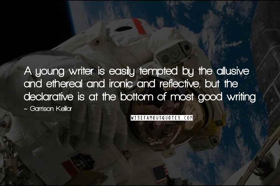 Garrison Keillor Quotes: A young writer is easily tempted by the allusive and ethereal and ironic and reflective, but the declarative is at the bottom of most good writing.