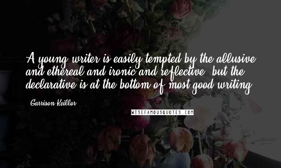 Garrison Keillor Quotes: A young writer is easily tempted by the allusive and ethereal and ironic and reflective, but the declarative is at the bottom of most good writing.