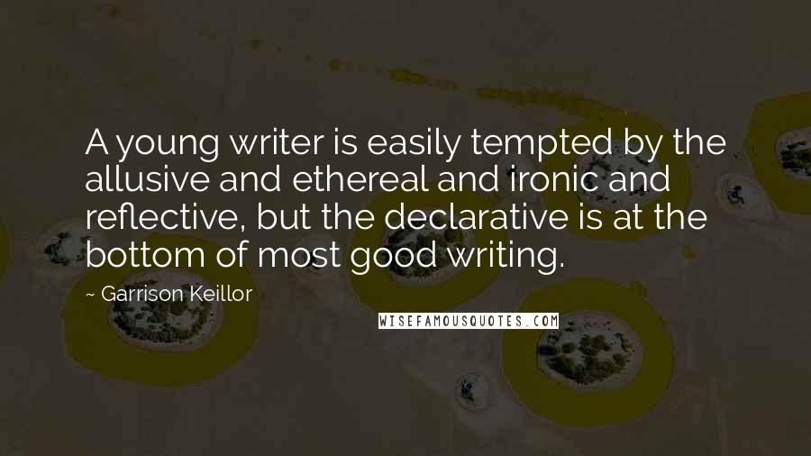 Garrison Keillor Quotes: A young writer is easily tempted by the allusive and ethereal and ironic and reflective, but the declarative is at the bottom of most good writing.