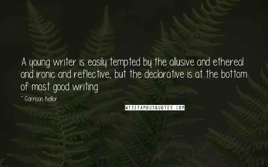 Garrison Keillor Quotes: A young writer is easily tempted by the allusive and ethereal and ironic and reflective, but the declarative is at the bottom of most good writing.