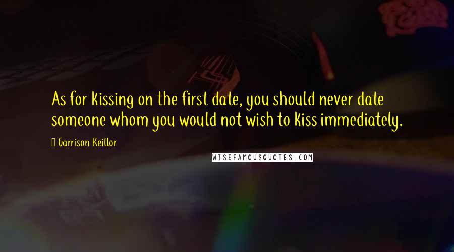 Garrison Keillor Quotes: As for kissing on the first date, you should never date someone whom you would not wish to kiss immediately.