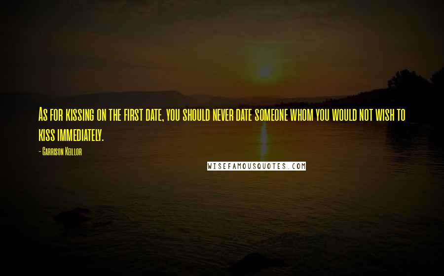 Garrison Keillor Quotes: As for kissing on the first date, you should never date someone whom you would not wish to kiss immediately.