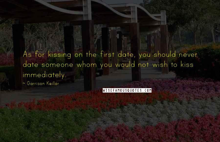 Garrison Keillor Quotes: As for kissing on the first date, you should never date someone whom you would not wish to kiss immediately.