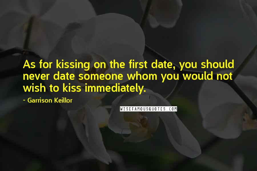 Garrison Keillor Quotes: As for kissing on the first date, you should never date someone whom you would not wish to kiss immediately.