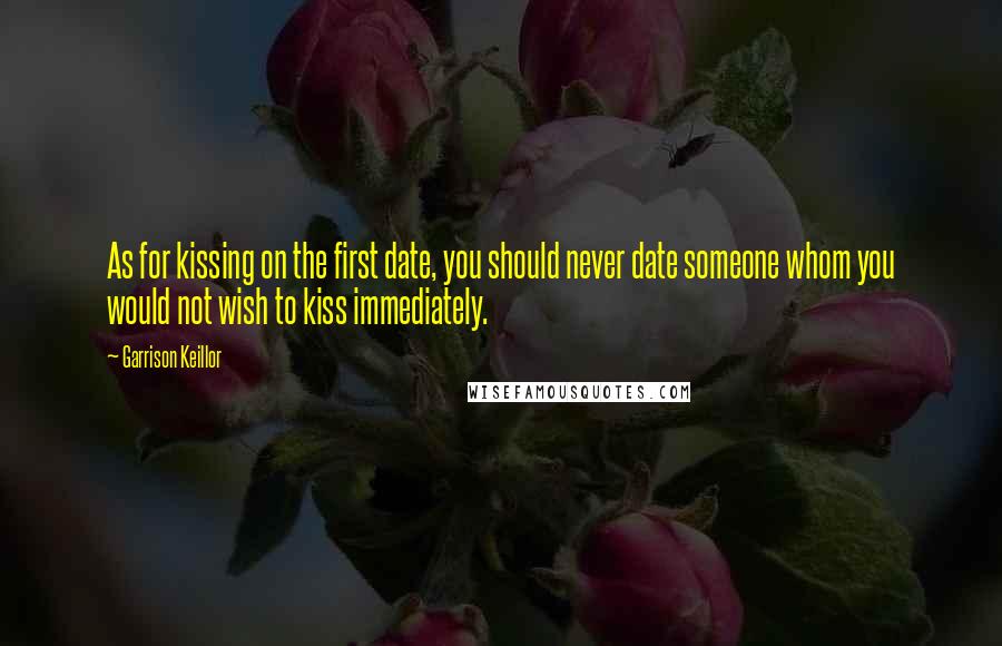 Garrison Keillor Quotes: As for kissing on the first date, you should never date someone whom you would not wish to kiss immediately.