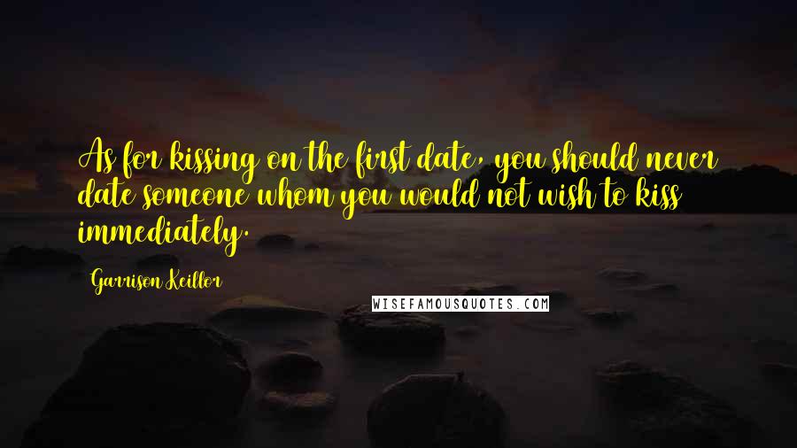 Garrison Keillor Quotes: As for kissing on the first date, you should never date someone whom you would not wish to kiss immediately.