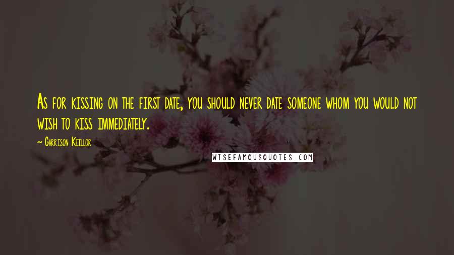 Garrison Keillor Quotes: As for kissing on the first date, you should never date someone whom you would not wish to kiss immediately.