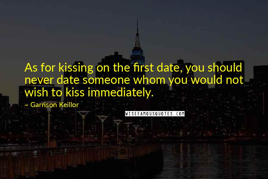 Garrison Keillor Quotes: As for kissing on the first date, you should never date someone whom you would not wish to kiss immediately.