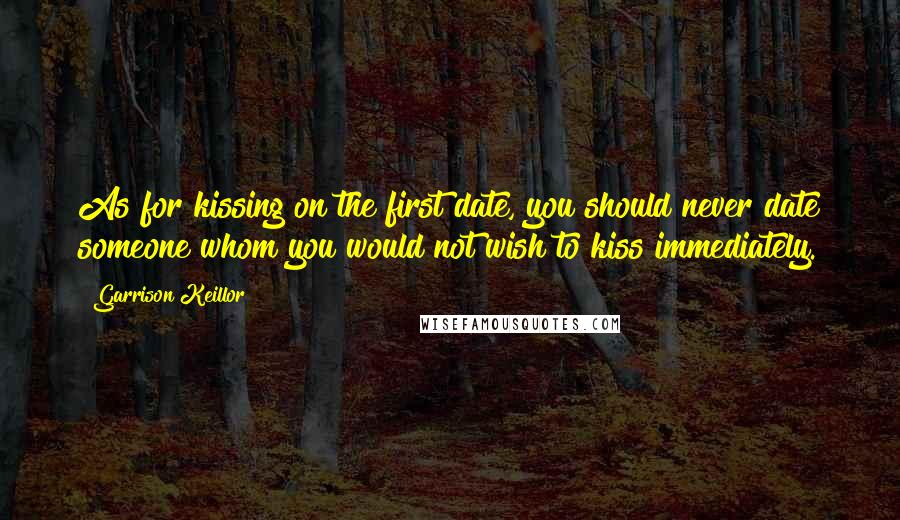 Garrison Keillor Quotes: As for kissing on the first date, you should never date someone whom you would not wish to kiss immediately.