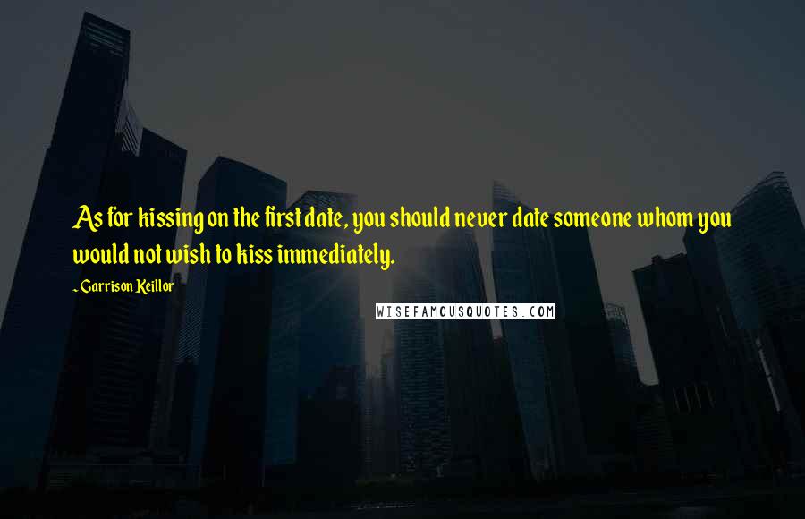 Garrison Keillor Quotes: As for kissing on the first date, you should never date someone whom you would not wish to kiss immediately.
