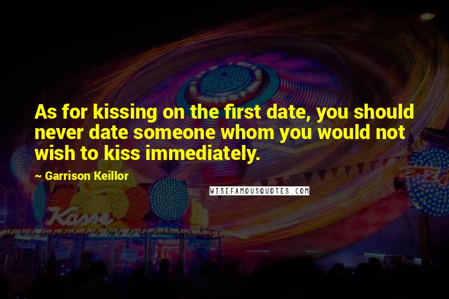 Garrison Keillor Quotes: As for kissing on the first date, you should never date someone whom you would not wish to kiss immediately.