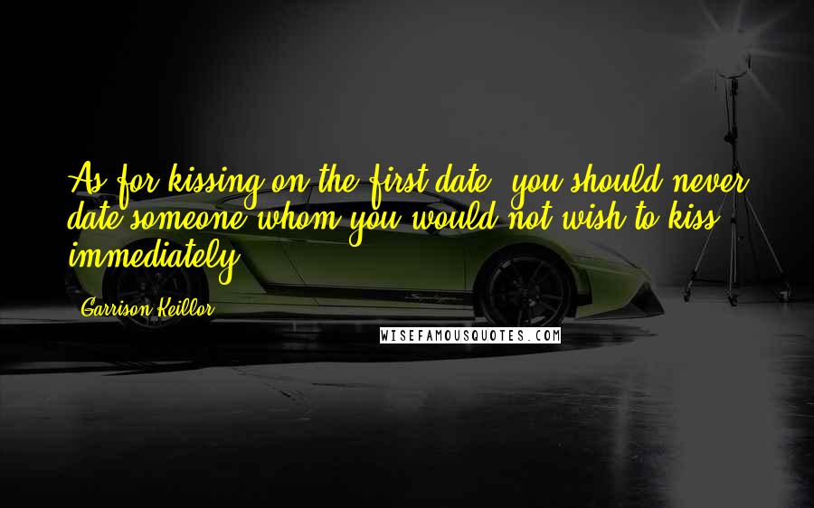 Garrison Keillor Quotes: As for kissing on the first date, you should never date someone whom you would not wish to kiss immediately.