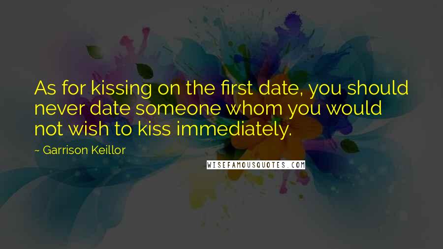 Garrison Keillor Quotes: As for kissing on the first date, you should never date someone whom you would not wish to kiss immediately.