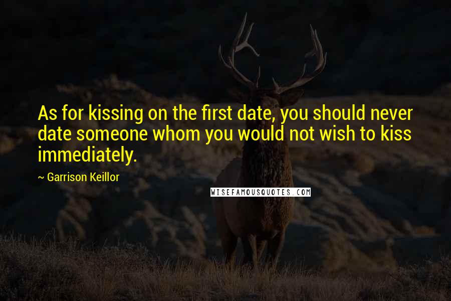 Garrison Keillor Quotes: As for kissing on the first date, you should never date someone whom you would not wish to kiss immediately.