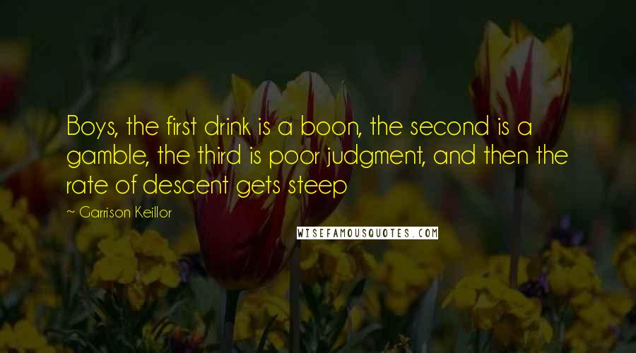 Garrison Keillor Quotes: Boys, the first drink is a boon, the second is a gamble, the third is poor judgment, and then the rate of descent gets steep