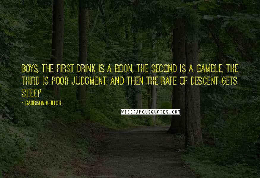 Garrison Keillor Quotes: Boys, the first drink is a boon, the second is a gamble, the third is poor judgment, and then the rate of descent gets steep