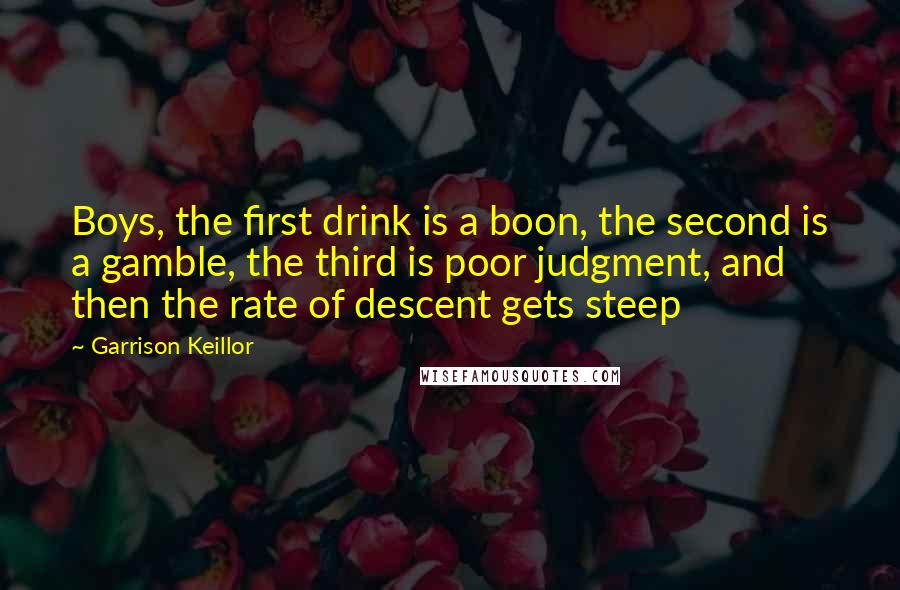 Garrison Keillor Quotes: Boys, the first drink is a boon, the second is a gamble, the third is poor judgment, and then the rate of descent gets steep