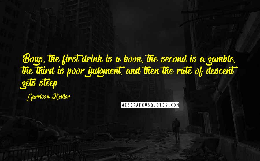 Garrison Keillor Quotes: Boys, the first drink is a boon, the second is a gamble, the third is poor judgment, and then the rate of descent gets steep