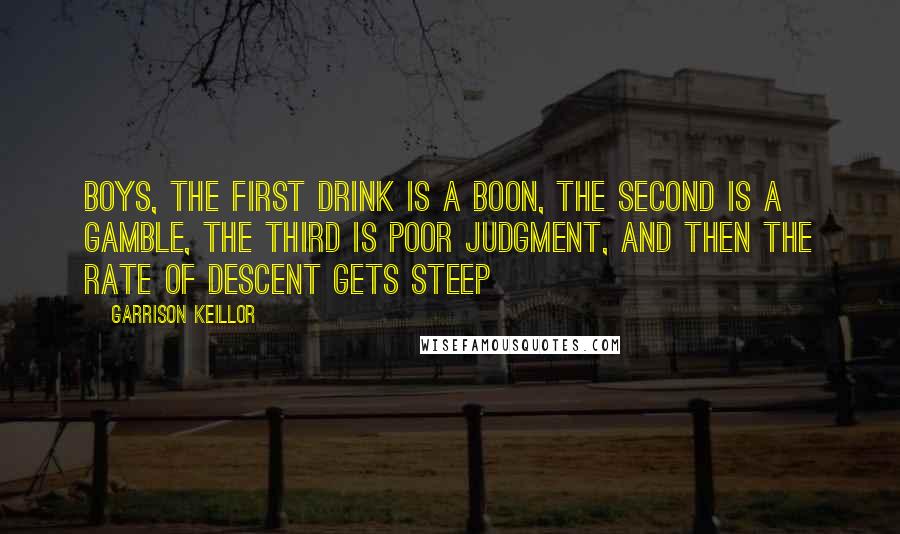 Garrison Keillor Quotes: Boys, the first drink is a boon, the second is a gamble, the third is poor judgment, and then the rate of descent gets steep