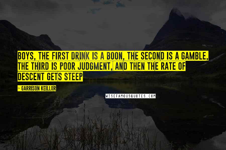 Garrison Keillor Quotes: Boys, the first drink is a boon, the second is a gamble, the third is poor judgment, and then the rate of descent gets steep