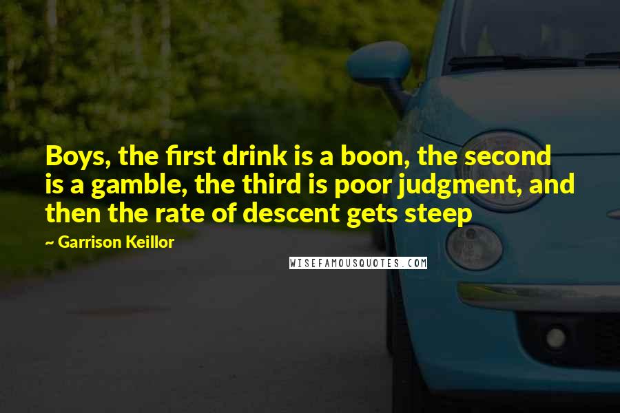 Garrison Keillor Quotes: Boys, the first drink is a boon, the second is a gamble, the third is poor judgment, and then the rate of descent gets steep