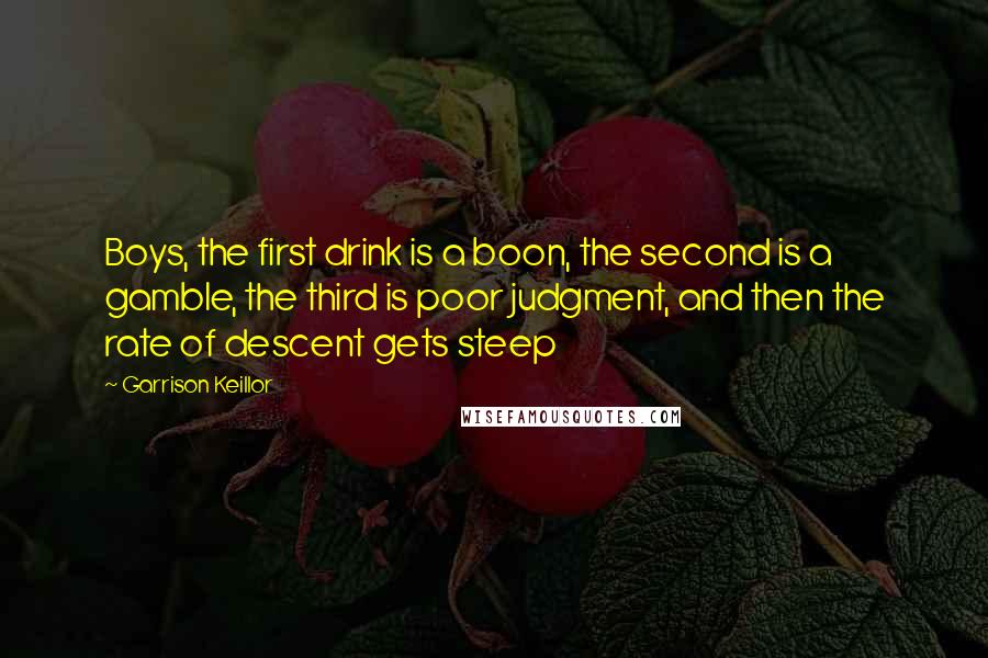 Garrison Keillor Quotes: Boys, the first drink is a boon, the second is a gamble, the third is poor judgment, and then the rate of descent gets steep