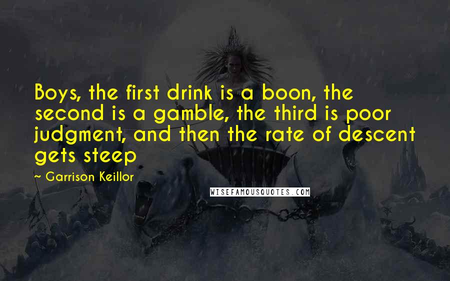 Garrison Keillor Quotes: Boys, the first drink is a boon, the second is a gamble, the third is poor judgment, and then the rate of descent gets steep