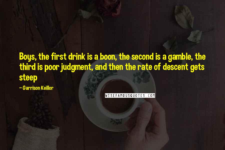 Garrison Keillor Quotes: Boys, the first drink is a boon, the second is a gamble, the third is poor judgment, and then the rate of descent gets steep
