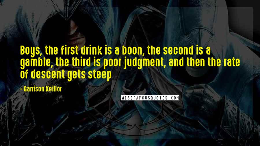 Garrison Keillor Quotes: Boys, the first drink is a boon, the second is a gamble, the third is poor judgment, and then the rate of descent gets steep