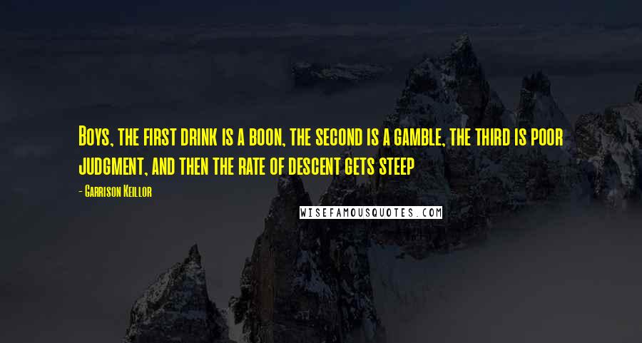 Garrison Keillor Quotes: Boys, the first drink is a boon, the second is a gamble, the third is poor judgment, and then the rate of descent gets steep