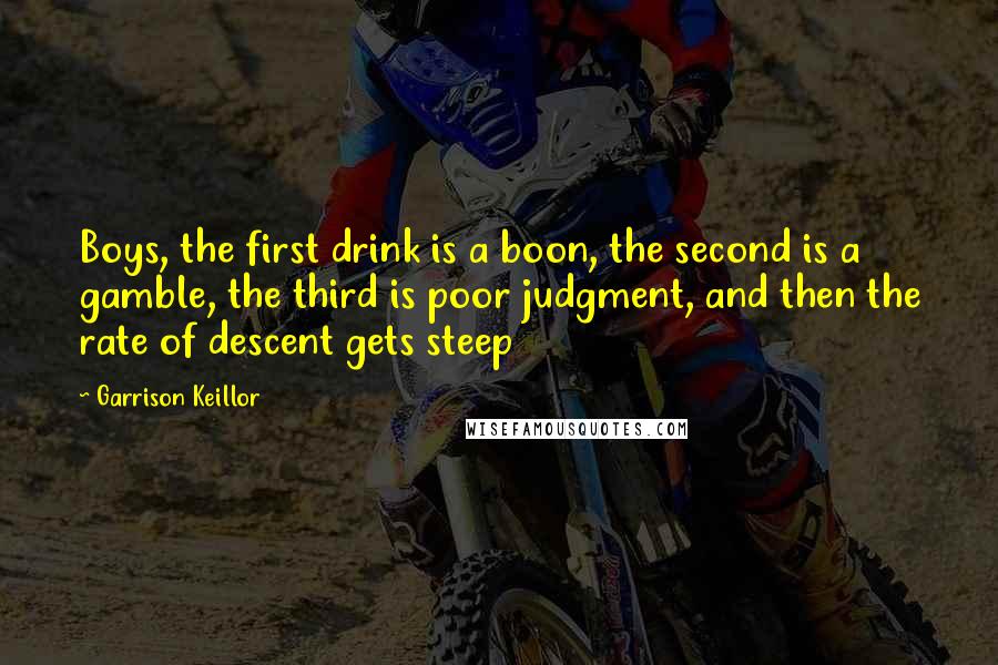 Garrison Keillor Quotes: Boys, the first drink is a boon, the second is a gamble, the third is poor judgment, and then the rate of descent gets steep