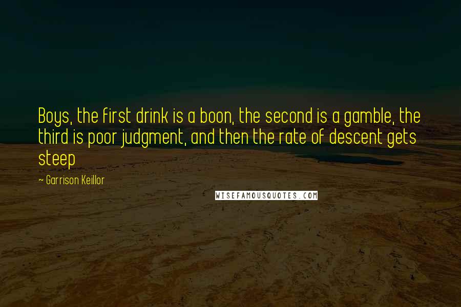 Garrison Keillor Quotes: Boys, the first drink is a boon, the second is a gamble, the third is poor judgment, and then the rate of descent gets steep