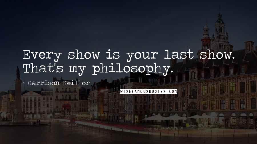 Garrison Keillor Quotes: Every show is your last show. That's my philosophy.