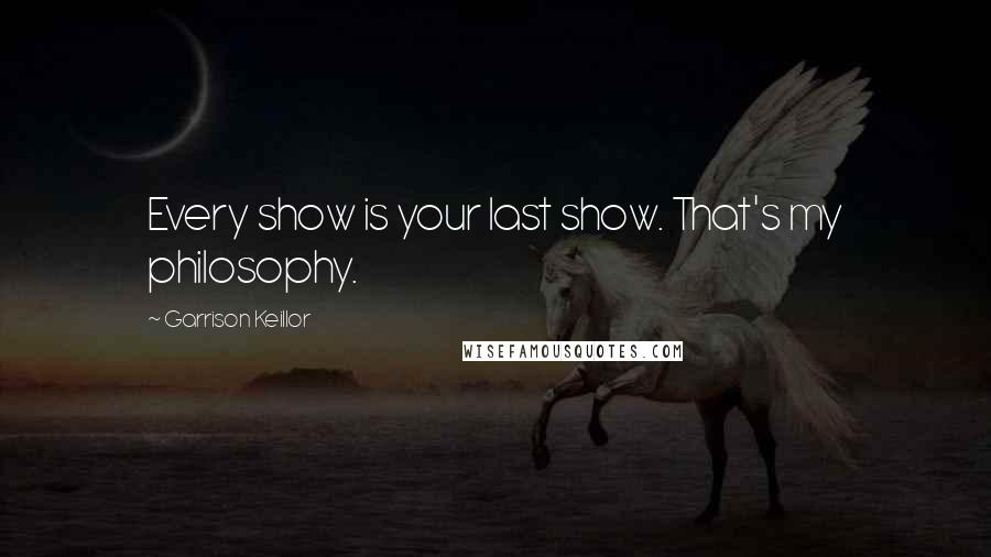 Garrison Keillor Quotes: Every show is your last show. That's my philosophy.