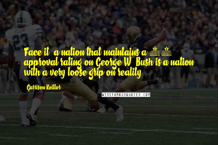 Garrison Keillor Quotes: Face it: a nation that maintains a 72% approval rating on George W. Bush is a nation with a very loose grip on reality.
