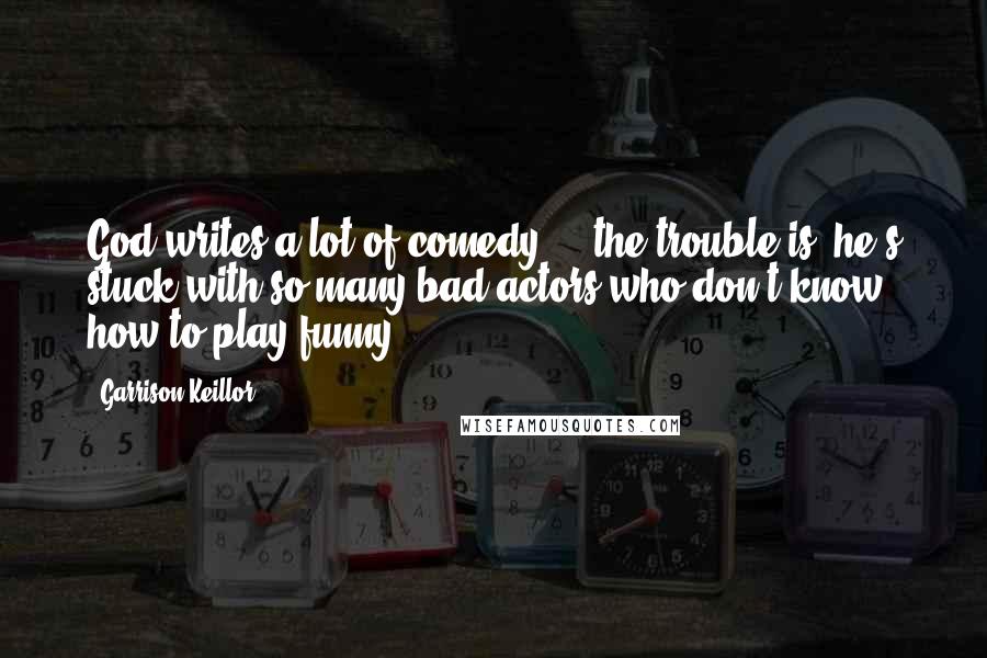 Garrison Keillor Quotes: God writes a lot of comedy ... the trouble is, he's stuck with so many bad actors who don't know how to play funny.
