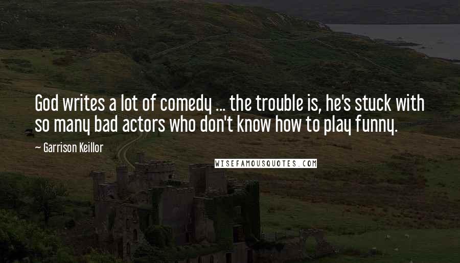 Garrison Keillor Quotes: God writes a lot of comedy ... the trouble is, he's stuck with so many bad actors who don't know how to play funny.