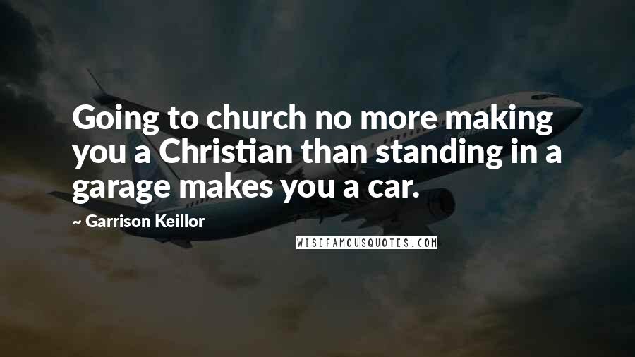 Garrison Keillor Quotes: Going to church no more making you a Christian than standing in a garage makes you a car.