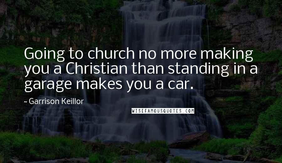 Garrison Keillor Quotes: Going to church no more making you a Christian than standing in a garage makes you a car.