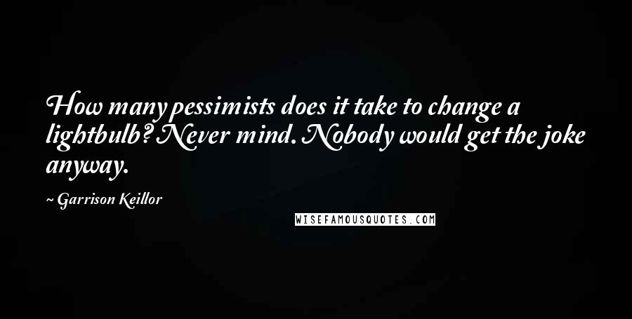 Garrison Keillor Quotes: How many pessimists does it take to change a lightbulb? Never mind. Nobody would get the joke anyway.