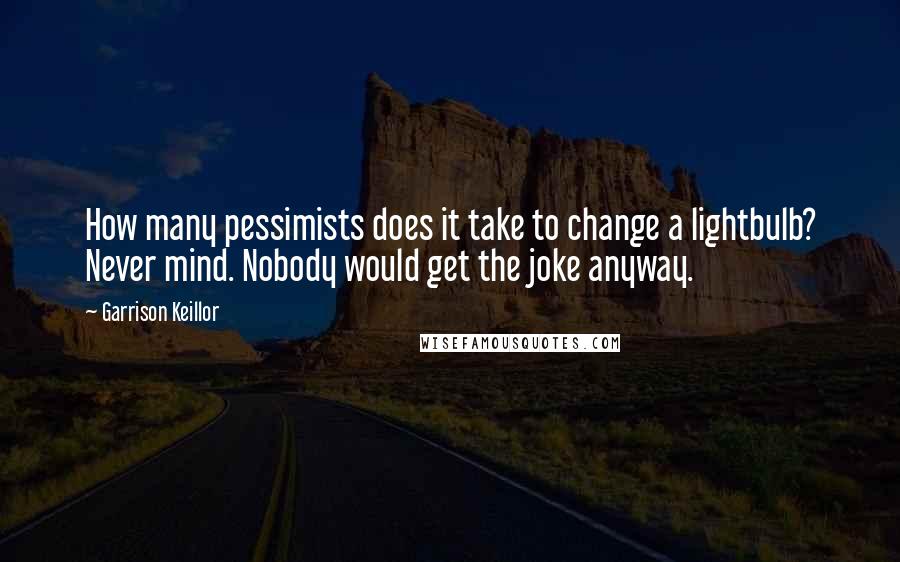 Garrison Keillor Quotes: How many pessimists does it take to change a lightbulb? Never mind. Nobody would get the joke anyway.