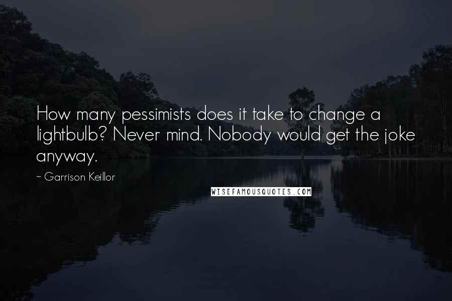 Garrison Keillor Quotes: How many pessimists does it take to change a lightbulb? Never mind. Nobody would get the joke anyway.