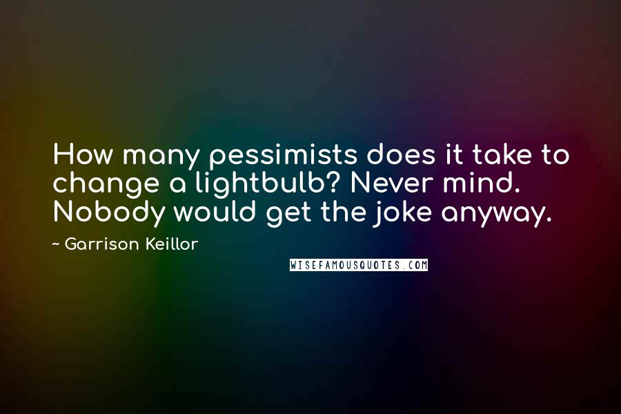 Garrison Keillor Quotes: How many pessimists does it take to change a lightbulb? Never mind. Nobody would get the joke anyway.