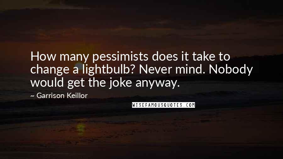 Garrison Keillor Quotes: How many pessimists does it take to change a lightbulb? Never mind. Nobody would get the joke anyway.