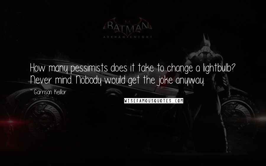 Garrison Keillor Quotes: How many pessimists does it take to change a lightbulb? Never mind. Nobody would get the joke anyway.